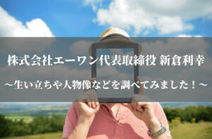 株式会社エーワン代表取締役の新倉利幸ってどんな人物？生い立ちや人物像などを調べてみました！